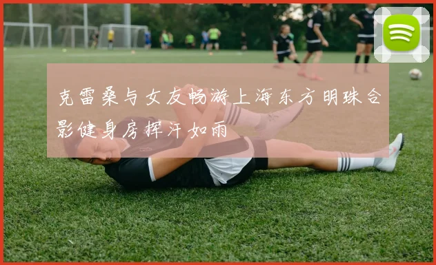 克雷桑与女友畅游上海东方明珠合影健身房挥汗如雨